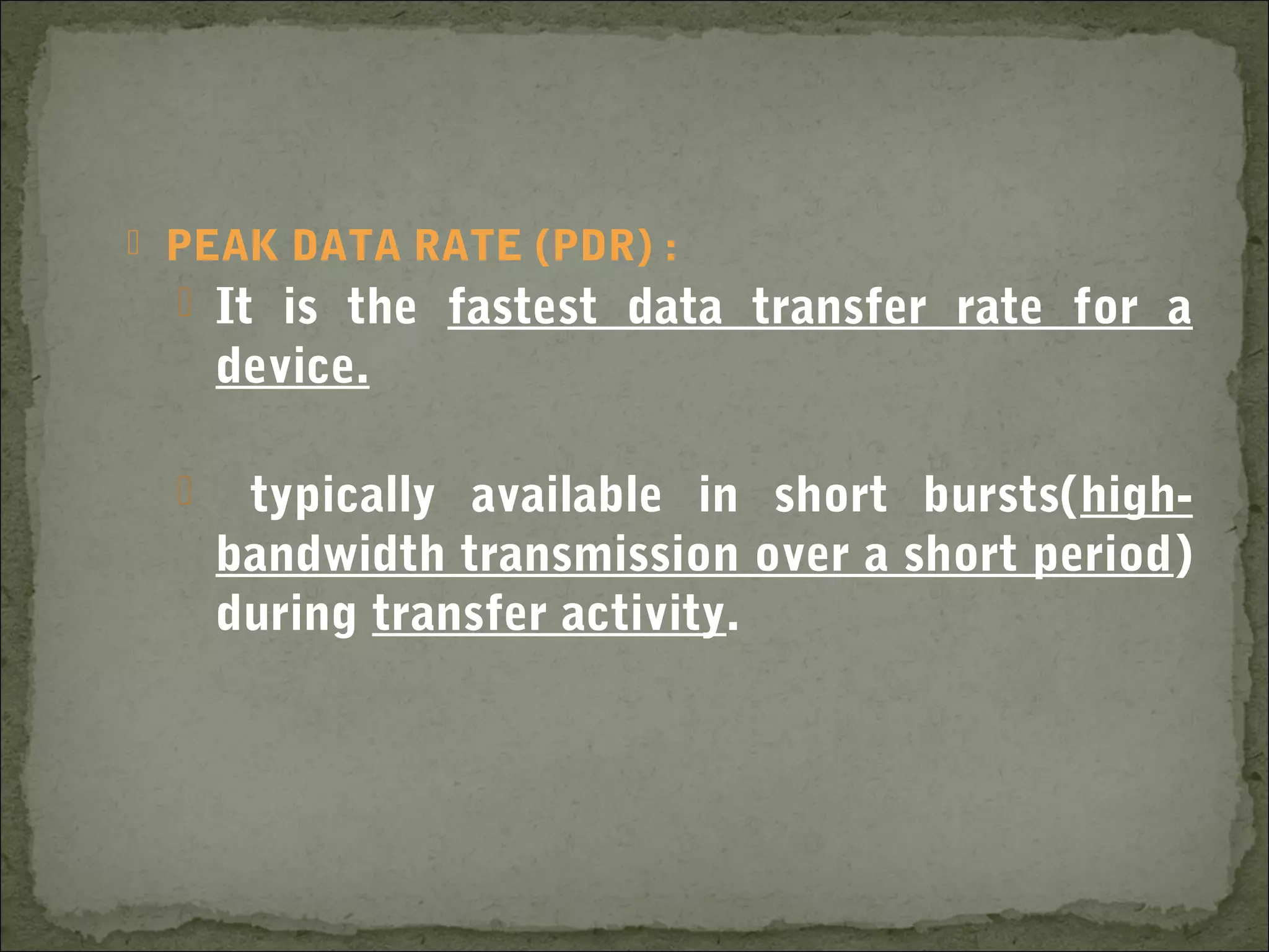  PEAK DATA RATE (PDR) :
 It is the fastest data transfer rate for a
device.
 typically available in short bursts(high-
bandwidth transmission over a short period)
during transfer activity.
 