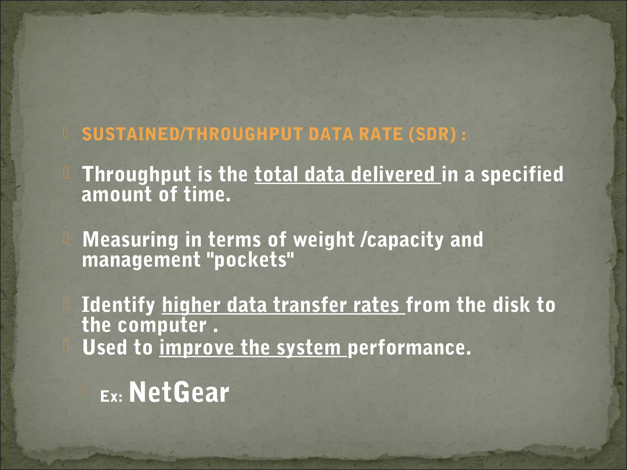  SUSTAINED/THROUGHPUT DATA RATE (SDR) :
 Throughput is the total data delivered in a specified
amount of time.
 Measuring in terms of weight /capacity and
management "pockets"
 Identify higher data transfer rates from the disk to
the computer .
 Used to improve the system performance.

Ex: NetGear
 