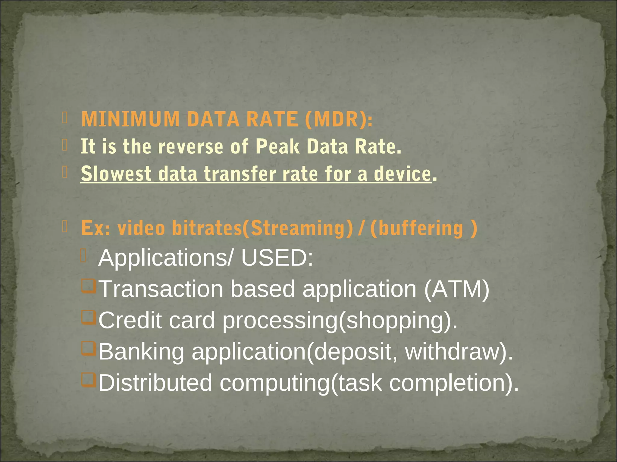  MINIMUM DATA RATE (MDR):
 It is the reverse of Peak Data Rate.
 Slowest data transfer rate for a device.
 Ex: video bitrates(Streaming) / (buffering )
 Applications/ USED:
Transaction based application (ATM)
Credit card processing(shopping).
Banking application(deposit, withdraw).
Distributed computing(task completion).
 