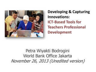 Developing & Capturing
Innovations:
ICT-Based Tools for
Teachers Professional
Development

Petra Wiyakti Bodrogini
World Bank Office Jakarta

November 26, 2013 (Unedited version)

 
