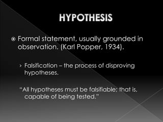    Formal statement, usually grounded in
    observation. (Karl Popper, 1934).

    › Falsification – the process of disproving
     hypotheses.

    “All hypotheses must be falsifiable; that is,
     capable of being tested.”
 