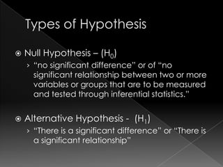    Null Hypothesis – (H0)
    › “no significant difference” or of “no
      significant relationship between two or more
      variables or groups that are to be measured
      and tested through inferential statistics.”


   Alternative Hypothesis - (H1)
    › “There is a significant difference” or “There is
      a significant relationship”
 
