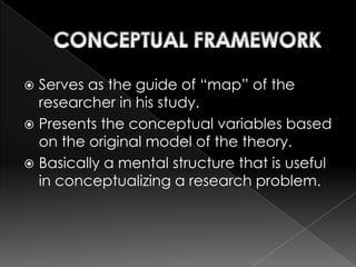  Serves as the guide of “map” of the
  researcher in his study.
 Presents the conceptual variables based
  on the original model of the theory.
 Basically a mental structure that is useful
  in conceptualizing a research problem.
 