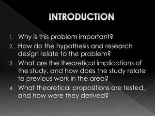1. Why is this problem important?
2. How do the hypothesis and research
   design relate to the problem?
3. What are the theoretical implications of
   the study, and how does the study relate
   to previous work in the area?
4. What theoretical propositions are tested,
   and how were they derived?
 