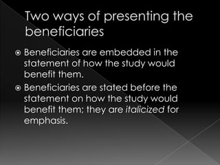  Beneficiaries are embedded in the
  statement of how the study would
  benefit them.
 Beneficiaries are stated before the
  statement on how the study would
  benefit them; they are italicized for
  emphasis.
 