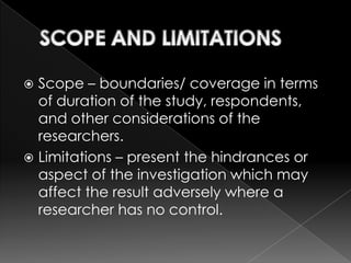  Scope – boundaries/ coverage in terms
  of duration of the study, respondents,
  and other considerations of the
  researchers.
 Limitations – present the hindrances or
  aspect of the investigation which may
  affect the result adversely where a
  researcher has no control.
 