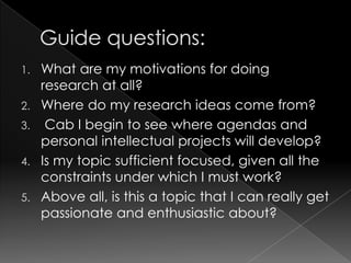1.   What are my motivations for doing
     research at all?
2.   Where do my research ideas come from?
3.    Cab I begin to see where agendas and
     personal intellectual projects will develop?
4.   Is my topic sufficient focused, given all the
     constraints under which I must work?
5.   Above all, is this a topic that I can really get
     passionate and enthusiastic about?
 