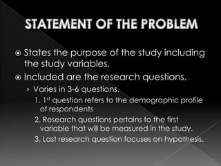  States the purpose of the study including
  the study variables.
 Included are the research questions.
    › Varies in 3-6 questions.
      1. 1st question refers to the demographic profile
        of respondents
      2. Research questions pertains to the first
        variable that will be measured in the study.
      3. Last research question focuses on hypothesis.
 