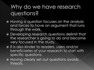 Having a question focuses on the analysis
  and forces to have an argument that runs
  through the work.
 Developing research questions delimit that
  the researcher is going to do and become
  very focused in the study.
 It is also kinder to readers, users and/or
  beneficiaries of your research to start with
  specific questions.
 Having clearly set out questions avoids
  threats.
 