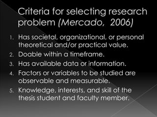 1. Has societal, organizational, or personal
   theoretical and/or practical value.
2. Doable within a timeframe.
3. Has available data or information.
4. Factors or variables to be studied are
   observable and measurable.
5. Knowledge, interests, and skill of the
   thesis student and faculty member.
 