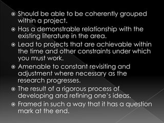    Should be able to be coherently grouped
    within a project.
   Has a demonstrable relationship with the
    existing literature in the area.
   Lead to projects that are achievable within
    the time and other constraints under which
    you must work.
   Amenable to constant revisiting and
    adjustment where necessary as the
    research progresses.
   The result of a rigorous process of
    developing and refining one‟s ideas.
   Framed in such a way that it has a question
    mark at the end.
 