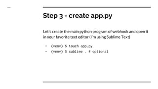 Step 3 - create app.py
Let’s create the main python program of webhook and open it
in your favorite text editor (I’m using Sublime Text)
- (venv) $ touch app.py
- (venv) $ sublime . # optional
 