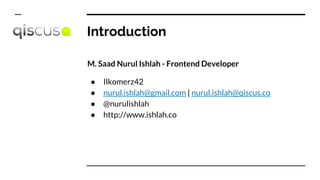 Introduction
M. Saad Nurul Ishlah - Frontend Developer
● Ilkomerz42
● nurul.ishlah@gmail.com | nurul.ishlah@qiscus.co
● @nurulishlah
● http://www.ishlah.co
 