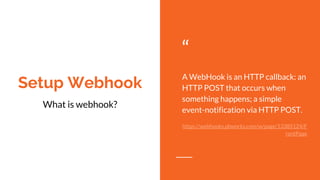 Setup Webhook
“
A WebHook is an HTTP callback: an
HTTP POST that occurs when
something happens; a simple
event-notification via HTTP POST.
https://webhooks.pbworks.com/w/page/13385124/F
rontPage
What is webhook?
 