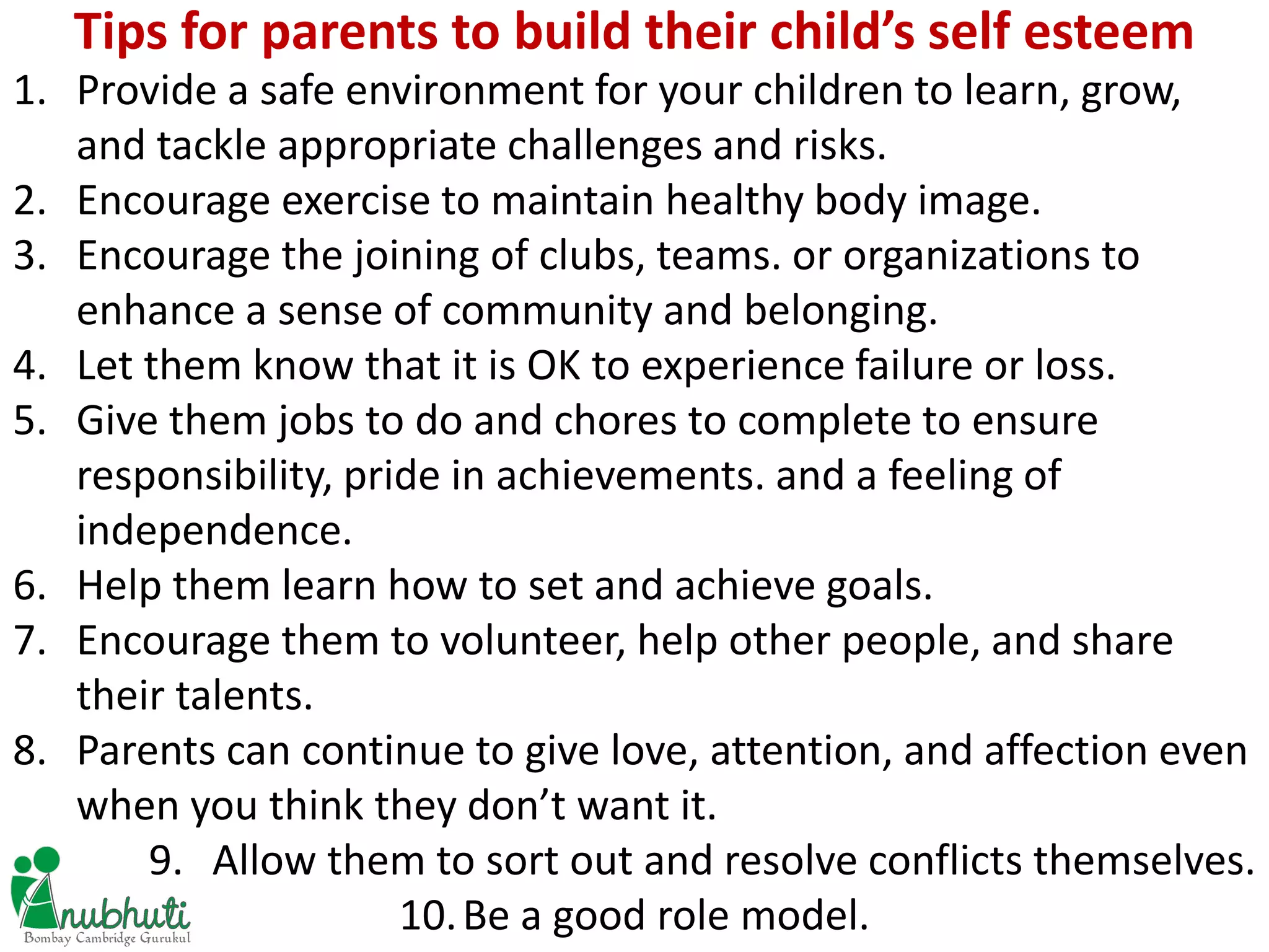 1. Provide a safe environment for your children to learn, grow,
and tackle appropriate challenges and risks.
2. Encourage exercise to maintain healthy body image.
3. Encourage the joining of clubs, teams. or organizations to
enhance a sense of community and belonging.
4. Let them know that it is OK to experience failure or loss.
5. Give them jobs to do and chores to complete to ensure
responsibility, pride in achievements. and a feeling of
independence.
6. Help them learn how to set and achieve goals.
7. Encourage them to volunteer, help other people, and share
their talents.
8. Parents can continue to give love, attention, and affection even
when you think they don’t want it.
9. Allow them to sort out and resolve conflicts themselves.
10.Be a good role model.
Tips for parents to build their child’s self esteem
 