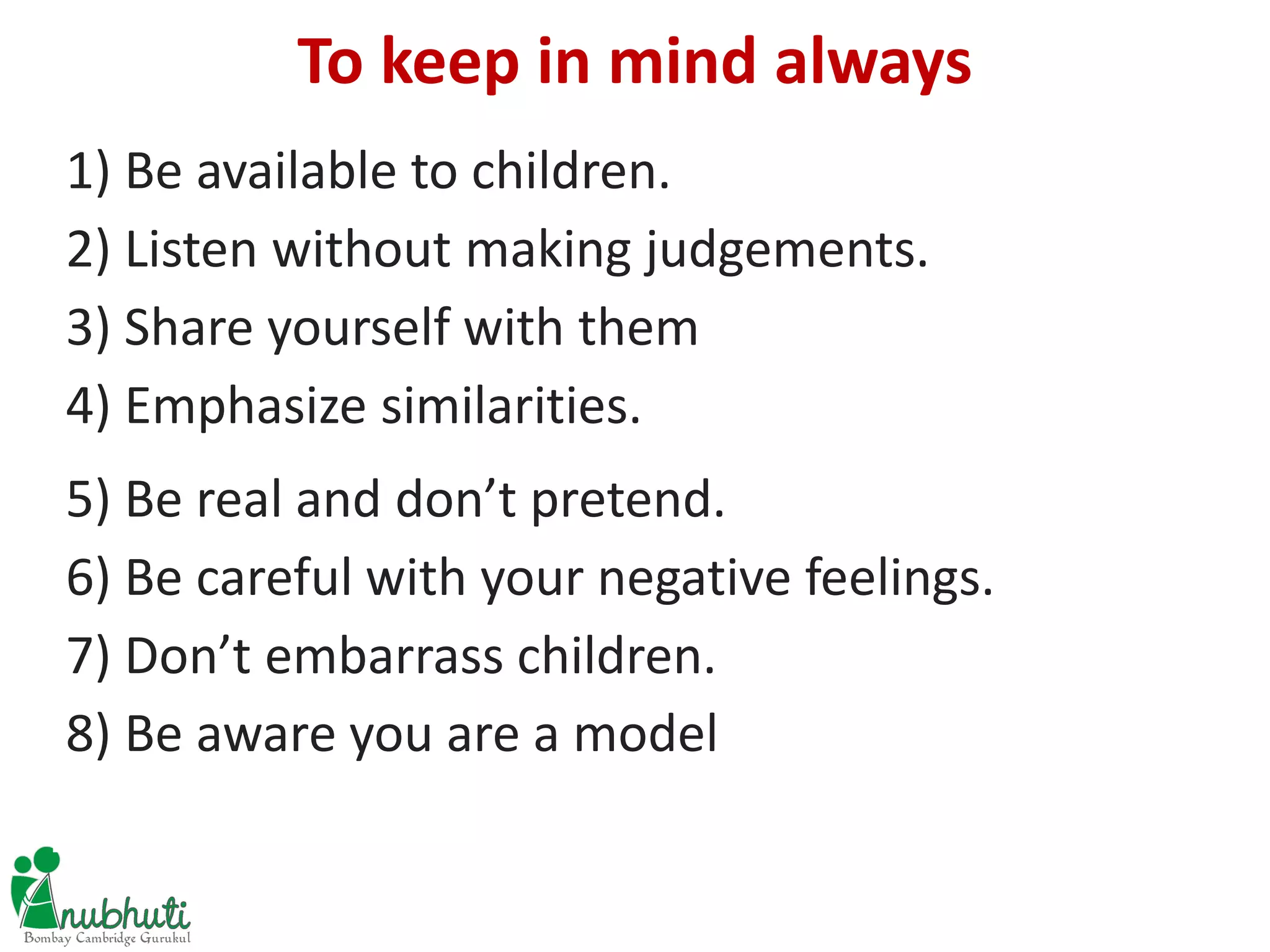 1) Be available to children.
2) Listen without making judgements.
3) Share yourself with them
4) Emphasize similarities.
5) Be real and don’t pretend.
6) Be careful with your negative feelings.
7) Don’t embarrass children.
8) Be aware you are a model
To keep in mind always
 