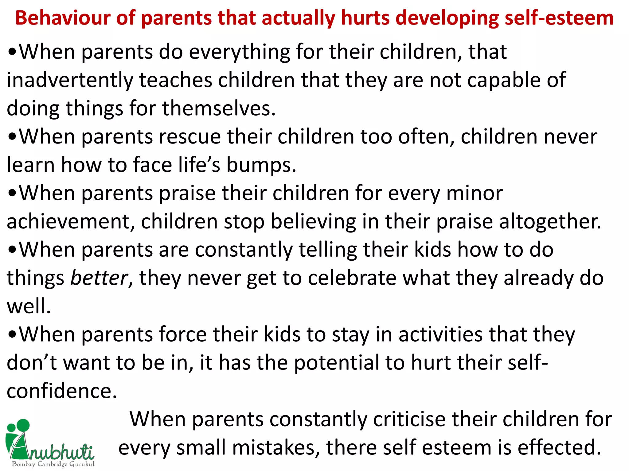 •When parents do everything for their children, that
inadvertently teaches children that they are not capable of
doing things for themselves.
•When parents rescue their children too often, children never
learn how to face life’s bumps.
•When parents praise their children for every minor
achievement, children stop believing in their praise altogether.
•When parents are constantly telling their kids how to do
things better, they never get to celebrate what they already do
well.
•When parents force their kids to stay in activities that they
don’t want to be in, it has the potential to hurt their self-
confidence.
When parents constantly criticise their children for
every small mistakes, there self esteem is effected.
Behaviour of parents that actually hurts developing self-esteem
 