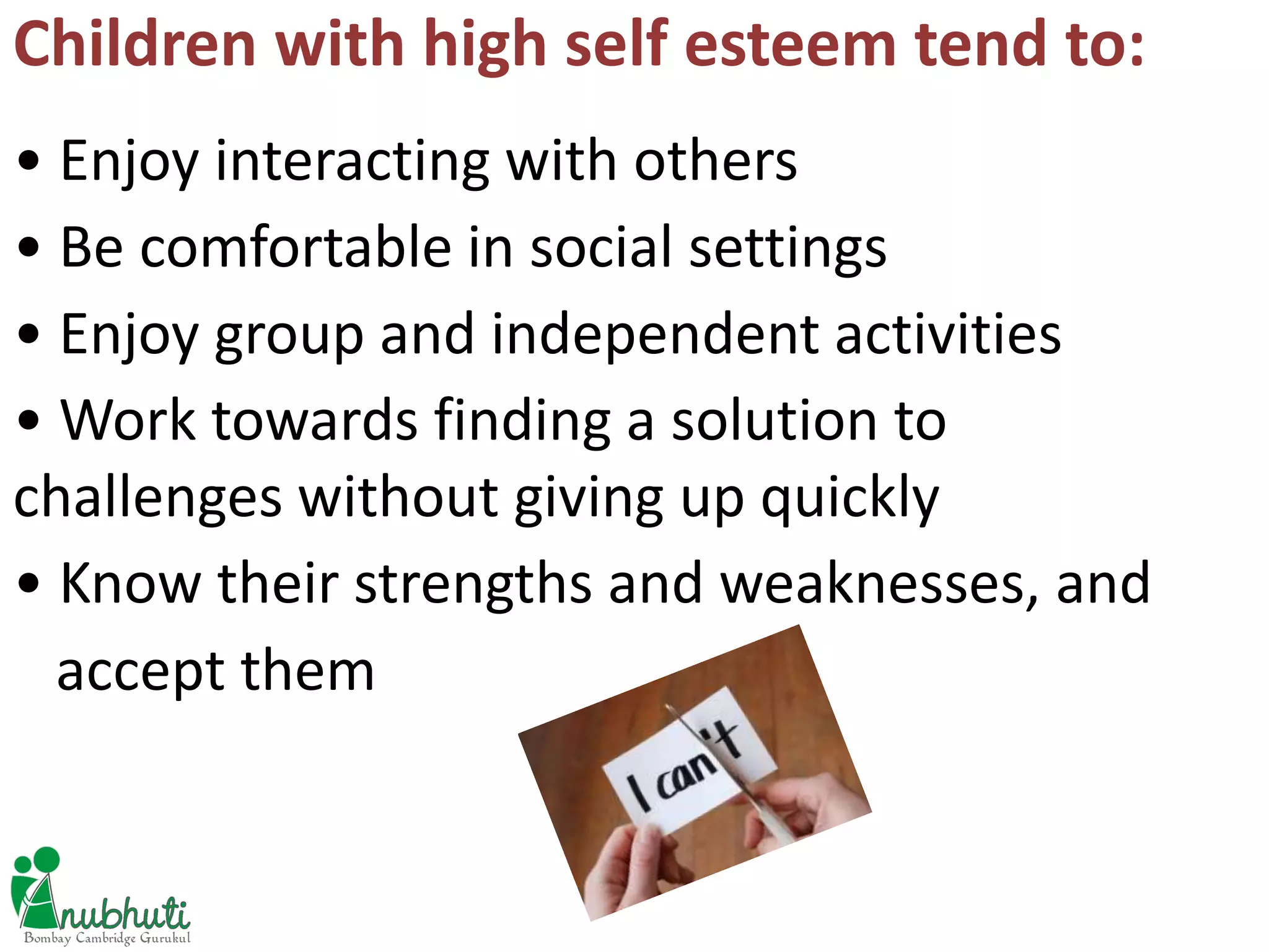Children with high self esteem tend to:
• Enjoy interacting with others
• Be comfortable in social settings
• Enjoy group and independent activities
• Work towards finding a solution to
challenges without giving up quickly
• Know their strengths and weaknesses, and
accept them
 