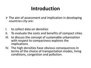 Introduction
 The aim of assessment and implication in developing
countries city are:
I. to collect data on densities
II. To evaluate the costs and benefits of compact cities
III. to discuss the concept of sustainable urbanization
with respect to compactness explores the
implications
IV. The high densities have obvious consequences in
terms of the choice of transportation modes, living
conditions, congestion and pollution.
 