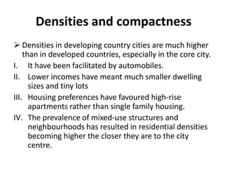 Densities and compactness
 Densities in developing country cities are much higher
than in developed countries, especially in the core city.
I. It have been facilitated by automobiles.
II. Lower incomes have meant much smaller dwelling
sizes and tiny lots
III. Housing preferences have favoured high-rise
apartments rather than single family housing.
IV. The prevalence of mixed-use structures and
neighbourhoods has resulted in residential densities
becoming higher the closer they are to the city
centre.
 