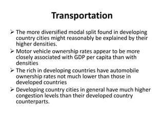 Transportation
 The more diversified modal split found in developing
country cities might reasonably be explained by their
higher densities.
 Motor vehicle ownership rates appear to be more
closely associated with GDP per capita than with
densities
 The rich in developing countries have automobile
ownership rates not much lower than those in
developed countries
 Developing country cities in general have much higher
congestion levels than their developed country
counterparts.
 