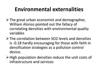 Environmental externalities
The great urban economist and demographer,
William Alonso pointed out the fallacy of
correlating densities with environmental quality
variables
The correlation between SO2 levels and densities
is -0.18 hardly encouraging for those with faith in
densification strategies as a pollution control
device.
High population densities reduce the unit costs of
infrastructure and services
 