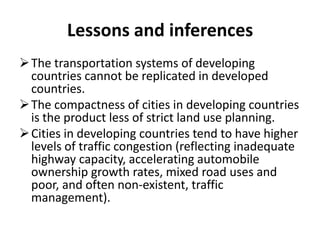 Lessons and inferences
The transportation systems of developing
countries cannot be replicated in developed
countries.
The compactness of cities in developing countries
is the product less of strict land use planning.
Cities in developing countries tend to have higher
levels of traffic congestion (reflecting inadequate
highway capacity, accelerating automobile
ownership growth rates, mixed road uses and
poor, and often non-existent, traffic
management).
 