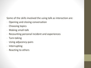 Some of the skills involved the using talk as interaction are:
- Opening and closing conversation
- Choosing topics
- Making small-talk
- Recounting personal incident and experiences
- Turn-taking
- Using adjacency-pairs
- Interrupting
- Reacting to others
 