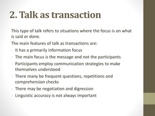 2. Talk as transaction
This type of talk refers to situations where the focus is on what
is said or done.
The main features of talk as transactions are:
- It has a primarily information focus
- The main focus is the message and not the participants
- Participants employ communication strategies to make
themselves understood
- There many be frequent questions, repetitions and
comprehension checks
- There may be negotiation and digression
- Linguistic accuracy is not always important
 
