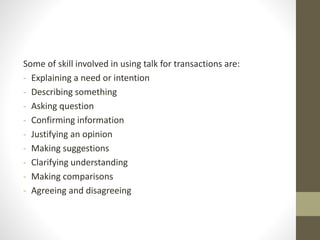 Some of skill involved in using talk for transactions are:
- Explaining a need or intention
- Describing something
- Asking question
- Confirming information
- Justifying an opinion
- Making suggestions
- Clarifying understanding
- Making comparisons
- Agreeing and disagreeing
 