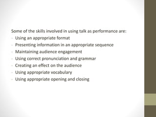 Some of the skills involved in using talk as performance are:
- Using an appropriate format
- Presenting information in an appropriate sequence
- Maintaining audience engagement
- Using correct pronunciation and grammar
- Creating an effect on the audience
- Using appropriate vocabulary
- Using appropriate opening and closing
 