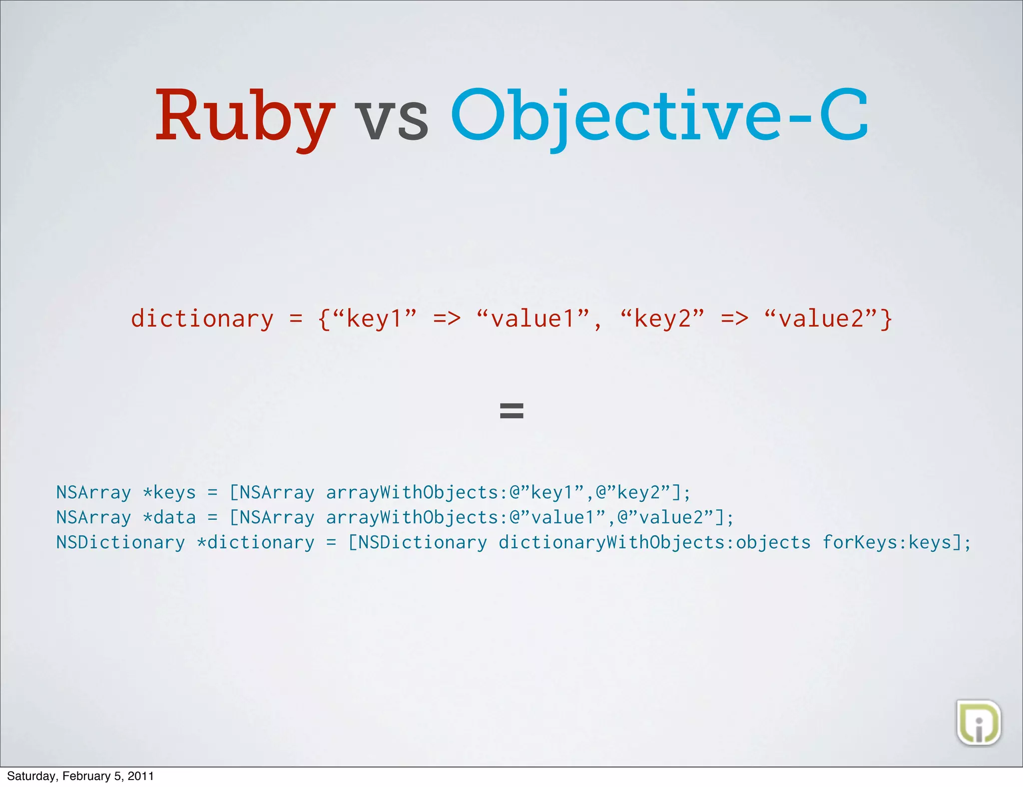 Ruby vs Objective-C

                     dictionary = {“key1” => “value1”, “key2” => “value2”}



                                                =
        NSArray *keys = [NSArray arrayWithObjects:@”key1”,@”key2”];
        NSArray *data = [NSArray arrayWithObjects:@”value1”,@”value2”];
        NSDictionary *dictionary = [NSDictionary dictionaryWithObjects:objects forKeys:keys];




Saturday, February 5, 2011
 