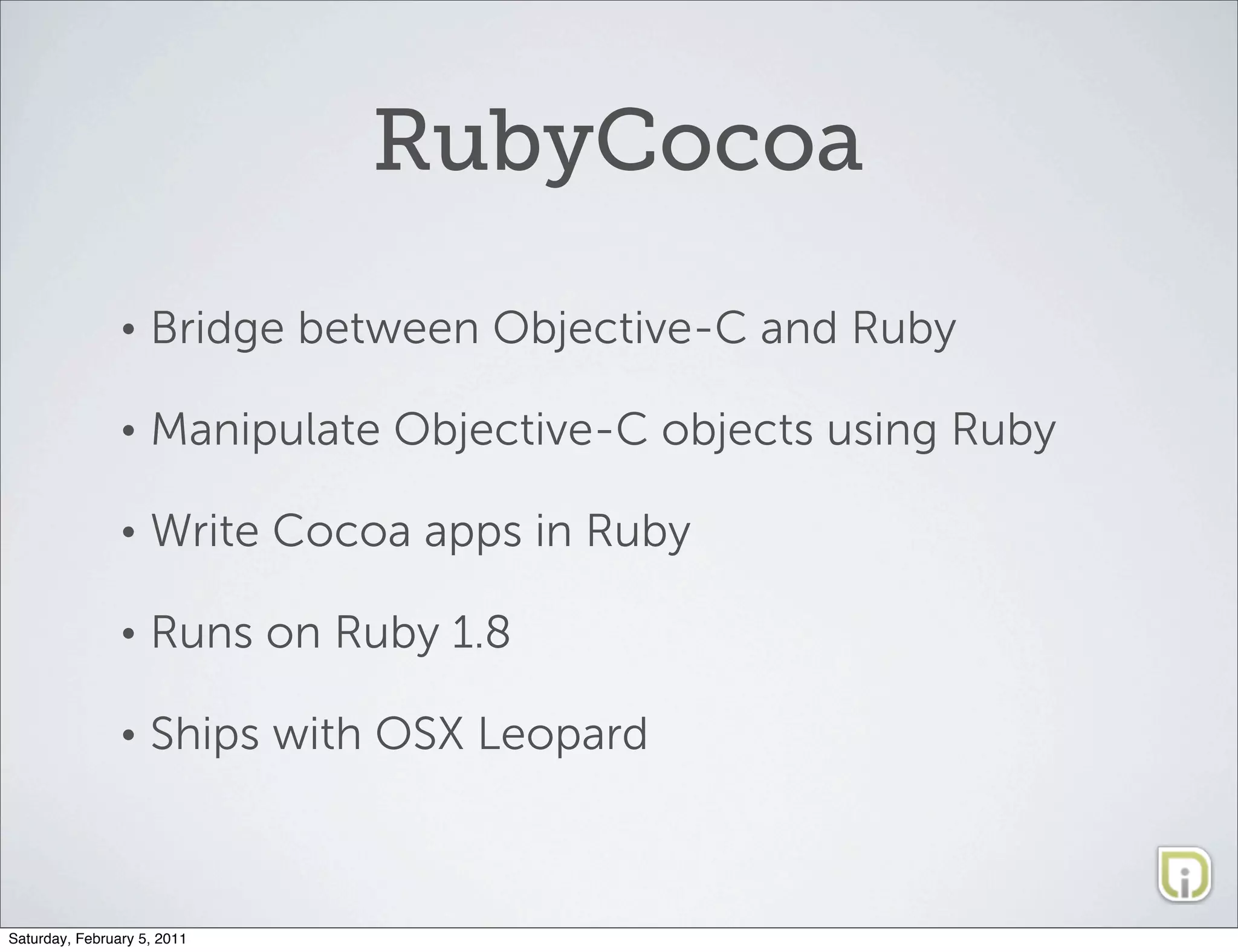RubyCocoa
                •   Bridge between Objective-C and Ruby

                •   Manipulate Objective-C objects using Ruby

                •   Write Cocoa apps in Ruby

                •   Runs on Ruby 1.8

                •   Ships with OSX Leopard



Saturday, February 5, 2011
 