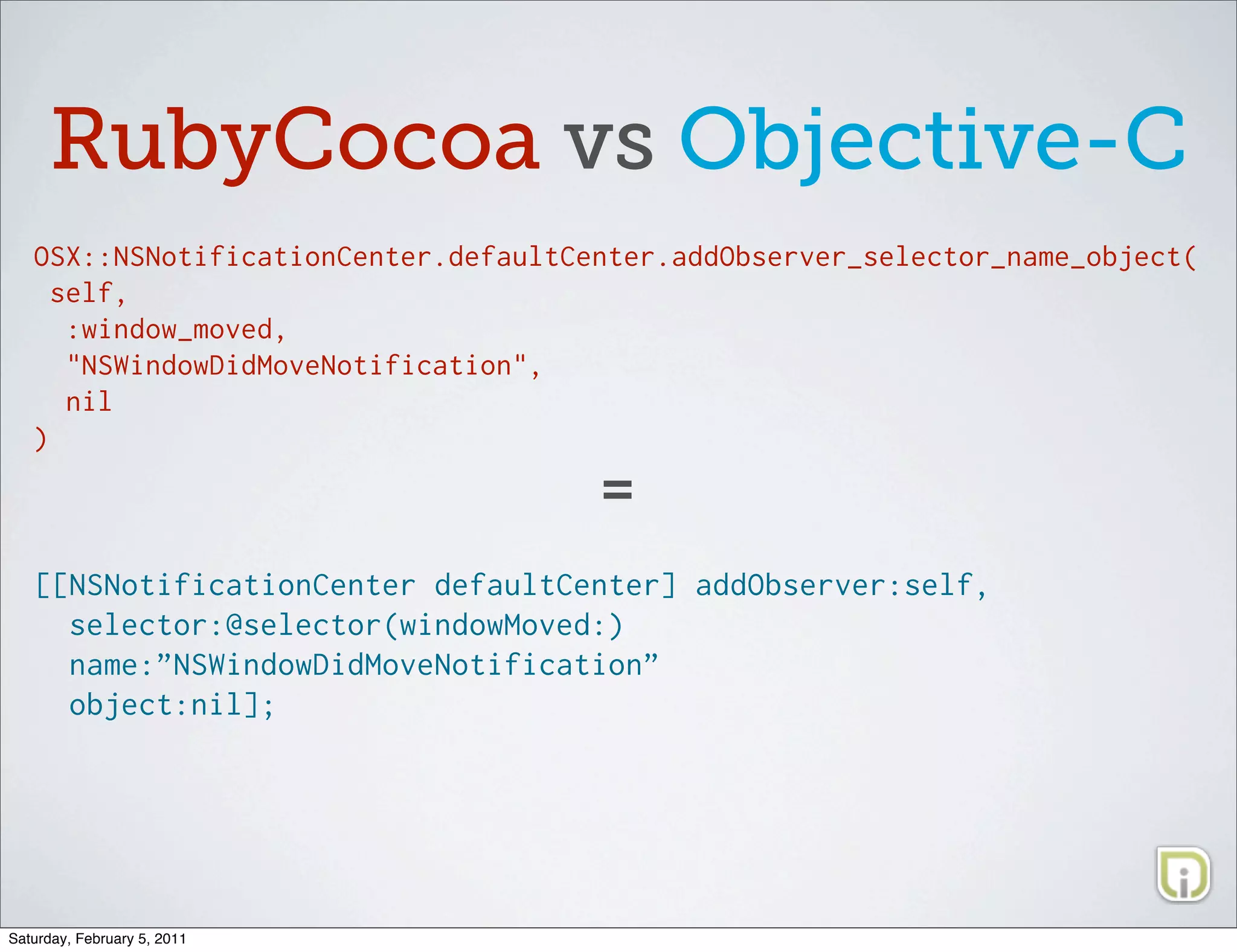 RubyCocoa vs Objective-C
   OSX::NSNotificationCenter.defaultCenter.addObserver_selector_name_object(
     self,
      :window_moved,
      "NSWindowDidMoveNotification",
      nil
   )

                                      =
   [[NSNotificationCenter defaultCenter] addObserver:self,
     selector:@selector(windowMoved:)
     name:”NSWindowDidMoveNotification”
     object:nil];




Saturday, February 5, 2011
 
