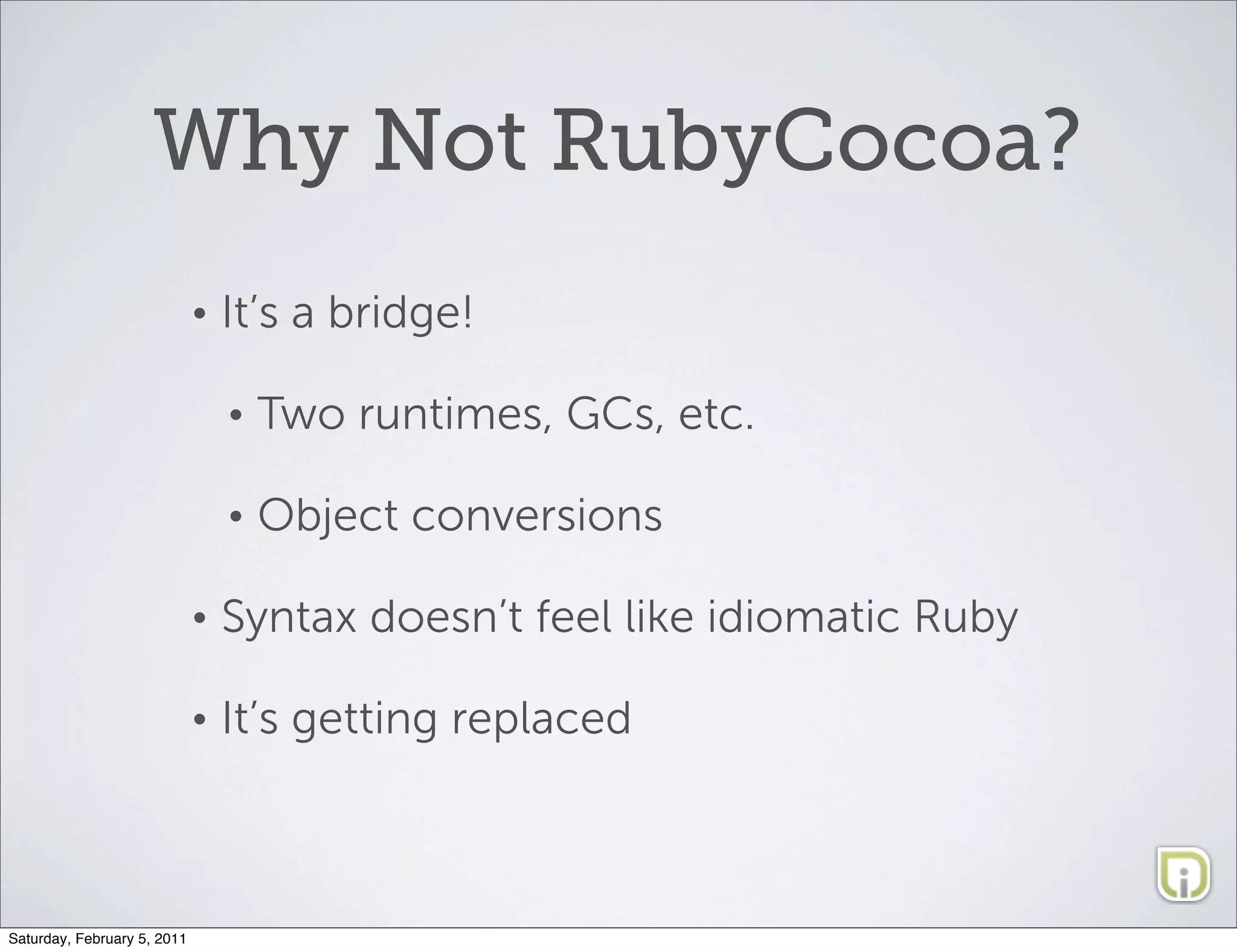 Why Not RubyCocoa?
                             •   It’s a bridge!

                                 •   Two runtimes, GCs, etc.

                                 •   Object conversions

                             •   Syntax doesn’t feel like idiomatic Ruby

                             •   It’s getting replaced



Saturday, February 5, 2011
 