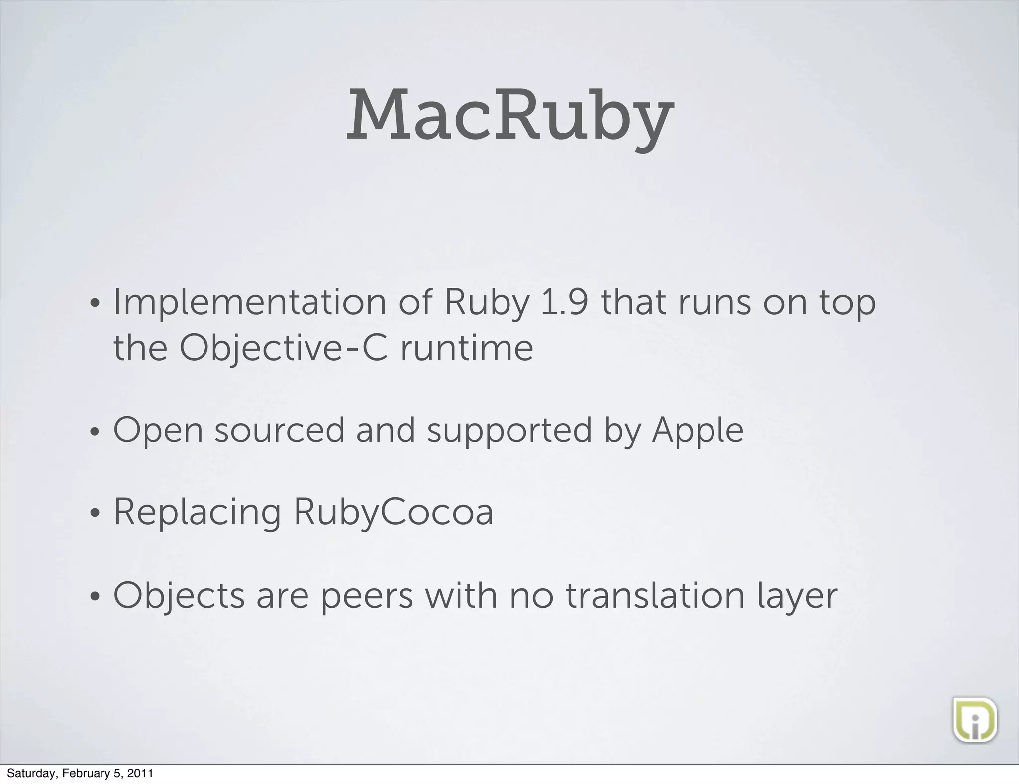 MacRuby

              •   Implementation of Ruby 1.9 that runs on top
                  the Objective-C runtime

              •   Open sourced and supported by Apple

              •   Replacing RubyCocoa

              •   Objects are peers with no translation layer



Saturday, February 5, 2011
 
