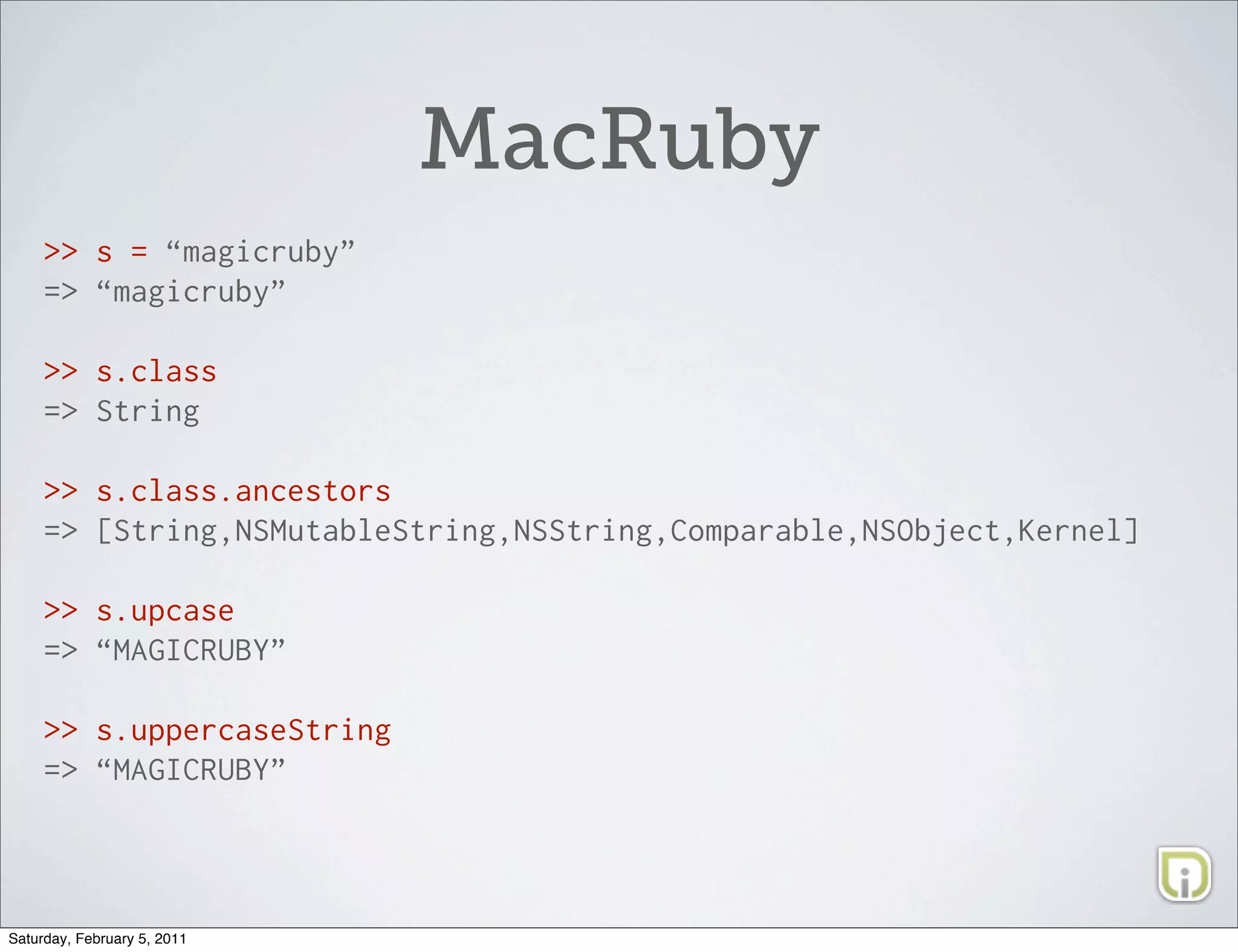 MacRuby
     >> s = “magicruby”
     => “magicruby”

     >> s.class
     => String

     >> s.class.ancestors
     => [String,NSMutableString,NSString,Comparable,NSObject,Kernel]

     >> s.upcase
     => “MAGICRUBY”

     >> s.uppercaseString
     => “MAGICRUBY”




Saturday, February 5, 2011
 