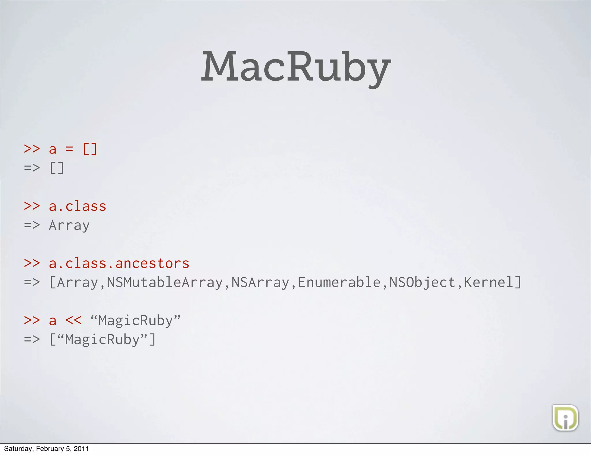MacRuby
     >> a = []
     => []

     >> a.class
     => Array

     >> a.class.ancestors
     => [Array,NSMutableArray,NSArray,Enumerable,NSObject,Kernel]

     >> a << “MagicRuby”
     => [“MagicRuby”]




Saturday, February 5, 2011
 