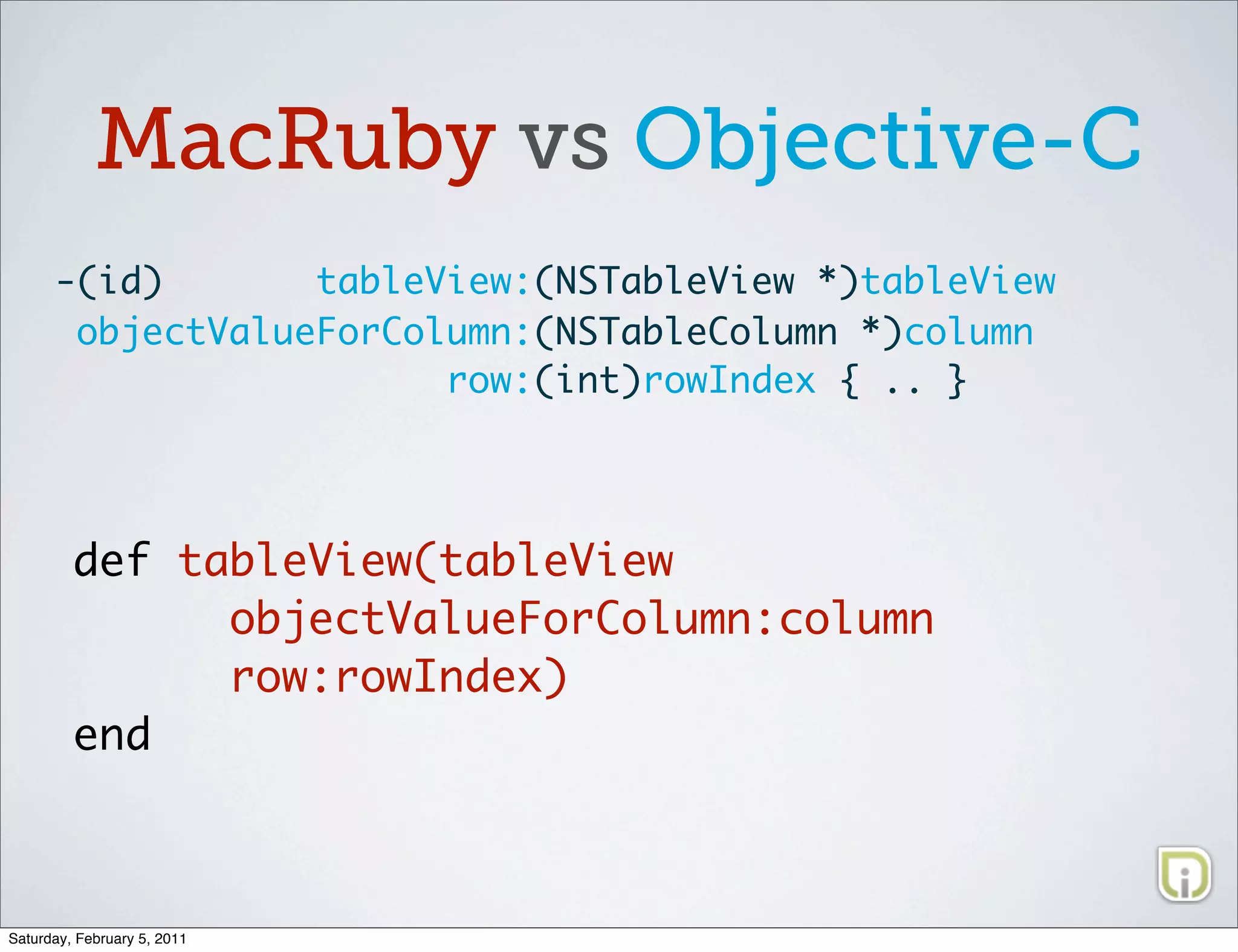 MacRuby vs Objective-C
      -(id)       tableView:(NSTableView *)tableView
       objectValueForColumn:(NSTableColumn *)column
                        row:(int)rowIndex { .. }




         def tableView(tableView
               objectValueForColumn:column
               row:rowIndex)
         end



Saturday, February 5, 2011
 