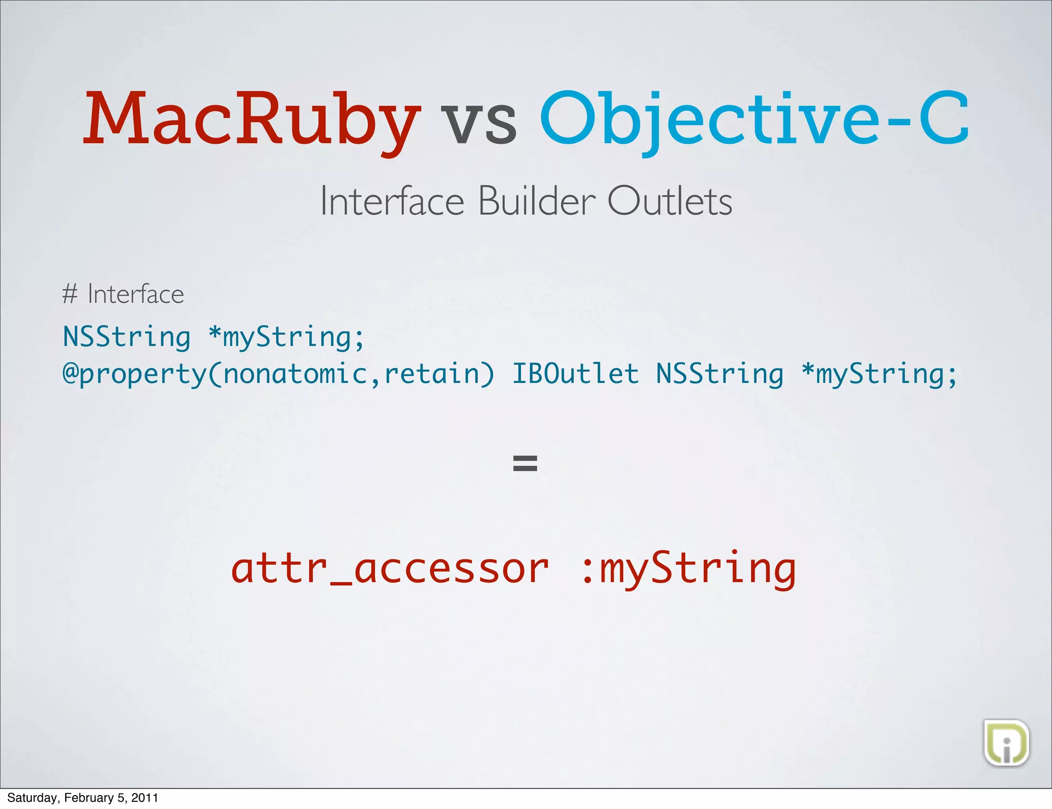 MacRuby vs Objective-C
                                Interface Builder Outlets

         # Interface
         NSString *myString;
         @property(nonatomic,retain) IBOutlet NSString *myString;


                                           =

                             attr_accessor :myString




Saturday, February 5, 2011
 