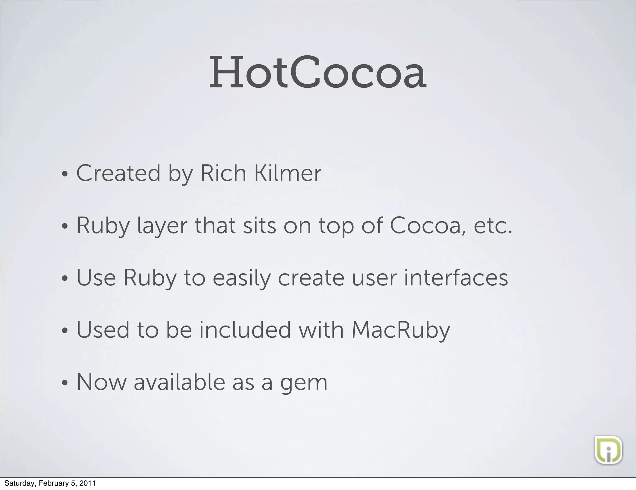 HotCocoa

               •    Created by Rich Kilmer

               •    Ruby layer that sits on top of Cocoa, etc.

               •    Use Ruby to easily create user interfaces

               •    Used to be included with MacRuby

               •    Now available as a gem



Saturday, February 5, 2011
 