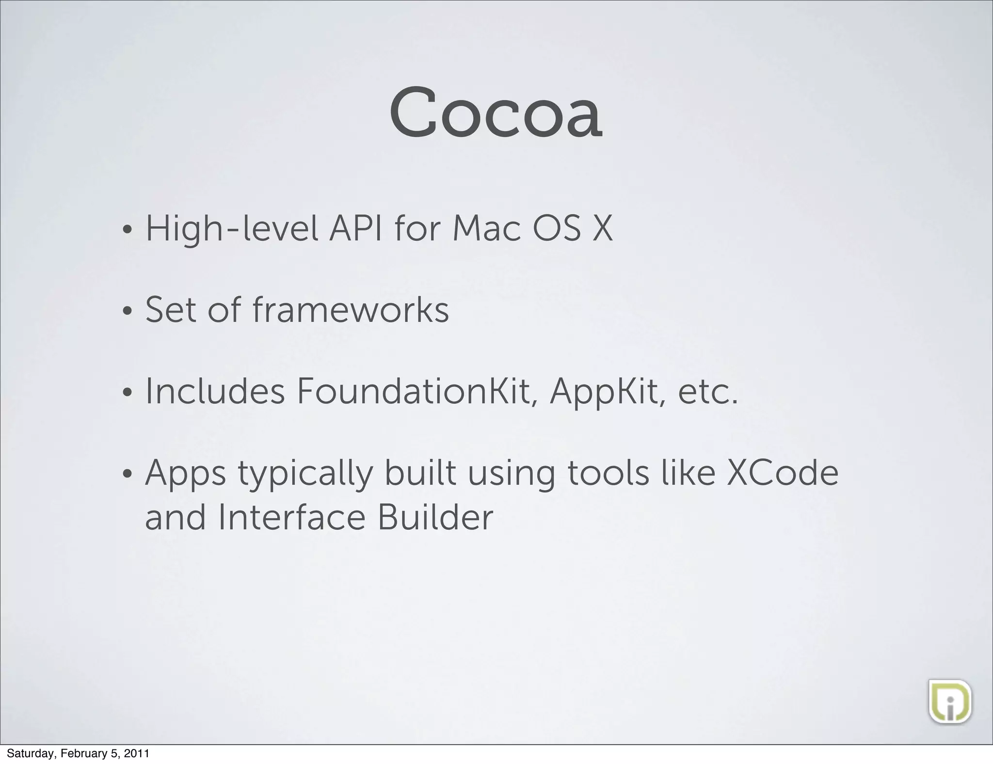 Cocoa
                    •   High-level API for Mac OS X

                    •   Set of frameworks

                    •   Includes FoundationKit, AppKit, etc.

                    •   Apps typically built using tools like XCode
                        and Interface Builder




Saturday, February 5, 2011
 