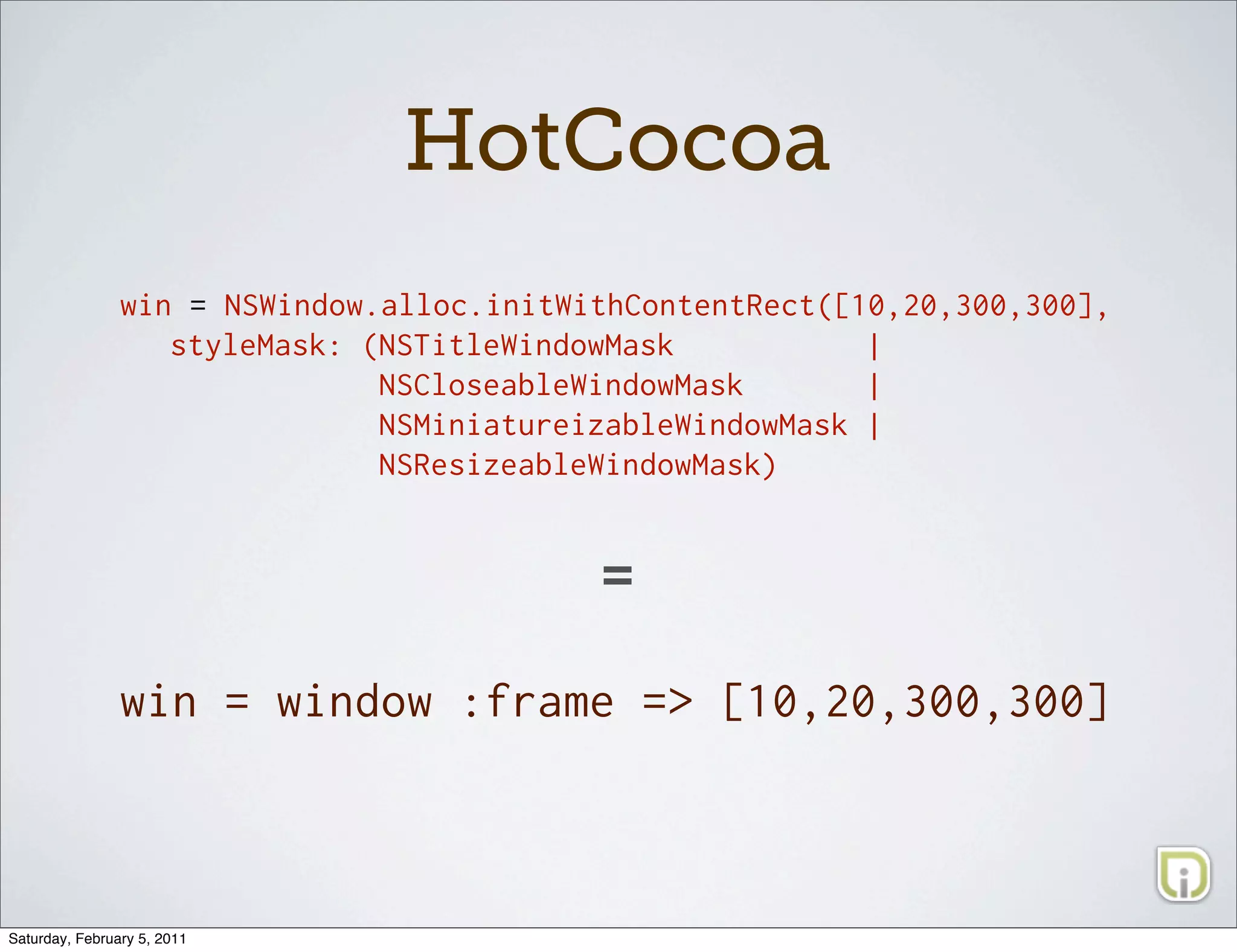 HotCocoa
                win = NSWindow.alloc.initWithContentRect([10,20,300,300],
                   styleMask: (NSTitleWindowMask           |
                               NSCloseableWindowMask       |
                               NSMiniatureizableWindowMask |
                               NSResizeableWindowMask)



                                           =

                win = window :frame => [10,20,300,300]




Saturday, February 5, 2011
 