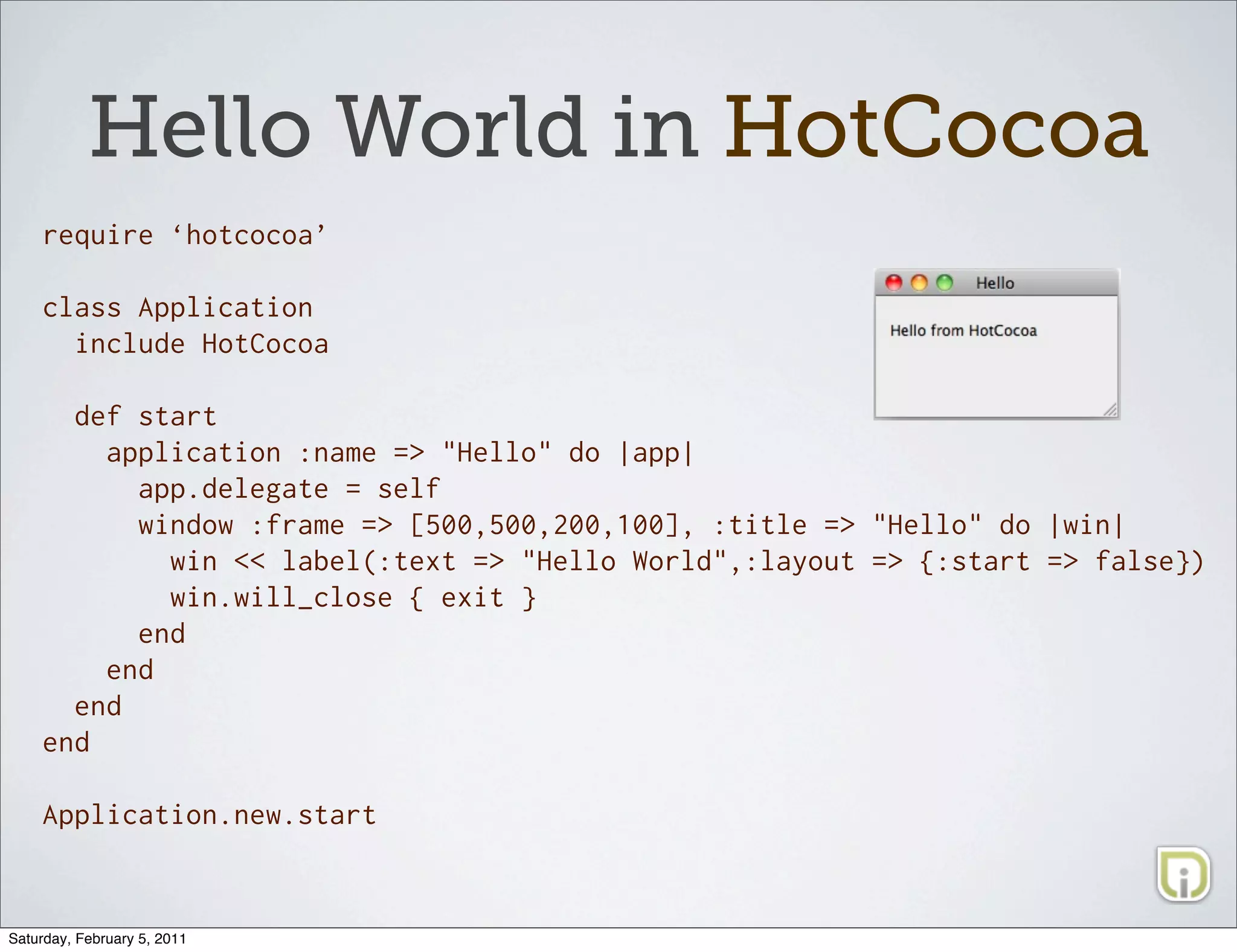 Hello World in HotCocoa
    require ‘hotcocoa’

    class Application
      include HotCocoa

      def start
        application :name => "Hello" do |app|
          app.delegate = self
          window :frame => [500,500,200,100], :title => "Hello" do |win|
            win << label(:text => "Hello World",:layout => {:start => false})
            win.will_close { exit }
          end
        end
      end
    end

    Application.new.start



Saturday, February 5, 2011
 