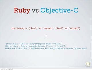 Ruby vs Objective-C

                     dictionary = {“key1” => “value1”, “key2” => “value2”}



                                                =
        NSArray *keys = [NSArray arrayWithObjects:@”key1”,@”key2”];
        NSArray *data = [NSArray arrayWithObjects:@”value1”,@”value2”];
        NSDictionary *dictionary = [NSDictionary dictionaryWithObjects:objects forKeys:keys];




Saturday, February 5, 2011
 