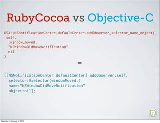 RubyCocoa vs Objective-C
   OSX::NSNotificationCenter.defaultCenter.addObserver_selector_name_object(
     self,
      :window_moved,
      "NSWindowDidMoveNotification",
      nil
   )

                                      =
   [[NSNotificationCenter defaultCenter] addObserver:self,
     selector:@selector(windowMoved:)
     name:”NSWindowDidMoveNotification”
     object:nil];




Saturday, February 5, 2011
 