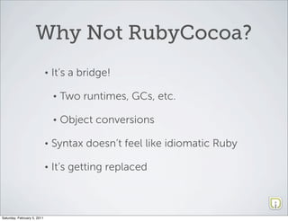 Why Not RubyCocoa?
                             •   It’s a bridge!

                                 •   Two runtimes, GCs, etc.

                                 •   Object conversions

                             •   Syntax doesn’t feel like idiomatic Ruby

                             •   It’s getting replaced



Saturday, February 5, 2011
 