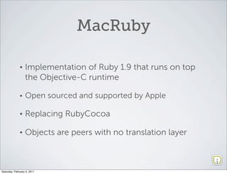 MacRuby

              •   Implementation of Ruby 1.9 that runs on top
                  the Objective-C runtime

              •   Open sourced and supported by Apple

              •   Replacing RubyCocoa

              •   Objects are peers with no translation layer



Saturday, February 5, 2011
 