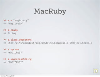 MacRuby
     >> s = “magicruby”
     => “magicruby”

     >> s.class
     => String

     >> s.class.ancestors
     => [String,NSMutableString,NSString,Comparable,NSObject,Kernel]

     >> s.upcase
     => “MAGICRUBY”

     >> s.uppercaseString
     => “MAGICRUBY”




Saturday, February 5, 2011
 
