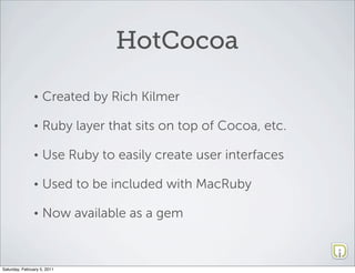 HotCocoa

               •    Created by Rich Kilmer

               •    Ruby layer that sits on top of Cocoa, etc.

               •    Use Ruby to easily create user interfaces

               •    Used to be included with MacRuby

               •    Now available as a gem



Saturday, February 5, 2011
 